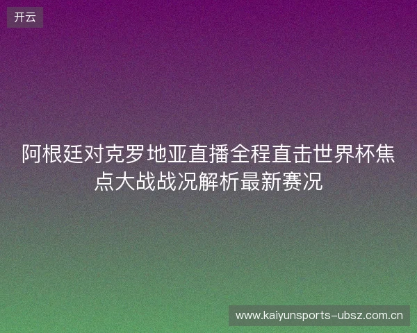 阿根廷对克罗地亚直播全程直击世界杯焦点大战战况解析最新赛况 阿根廷对克罗地亚直播全程直击世界杯焦点大战战况解析最新赛况