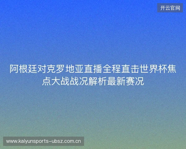阿根廷对克罗地亚直播全程直击世界杯焦点大战战况解析最新赛况 阿根廷对克罗地亚直播全程直击世界杯焦点大战战况解析最新赛况